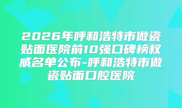 2026年呼和浩特市做瓷贴面医院前10强口碑榜名单公布-呼和浩特市做瓷贴面口腔医院