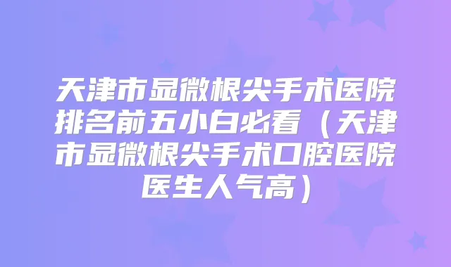 天津市显微根尖手术医院排名前五小白必看（天津市显微根尖手术口腔医院医生人气高）