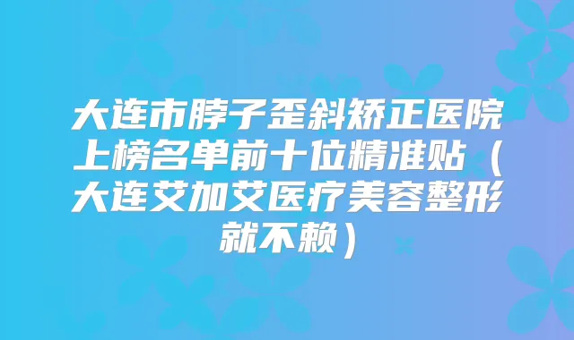 大连市脖子歪斜矫正医院上榜名单前十位精准贴（大连艾加艾医疗美容整形就不赖）