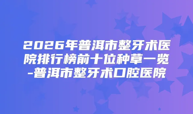 2026年普洱市整牙术医院排行榜前十位种草一览-普洱市整牙术口腔医院