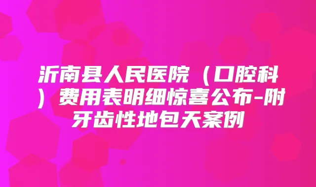 沂南县人民医院(口腔科)费用表明细惊喜公布-附牙齿性地包天案例