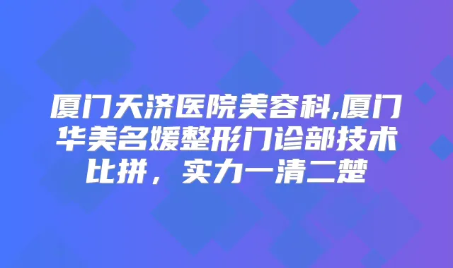 厦门天济医院美容科,厦门华美名媛整形门诊部技术比拼,实力一清二楚
