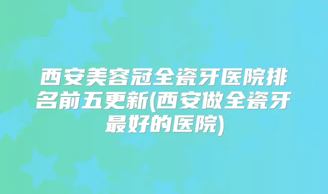 西安美容冠全瓷牙医院排名前五更新(西安做全瓷牙好的医院)