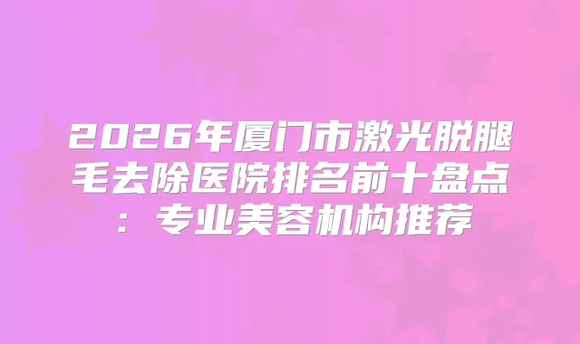 2026年厦门市激光脱腿毛去除医院排名前十盘点：专业美容机构推荐