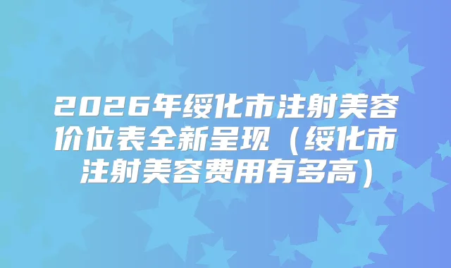 2026年绥化市注射美容价位表全新呈现（绥化市注射美容费用有多高）