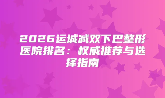 2026运城减双下巴整形医院排名：推荐与选择指南