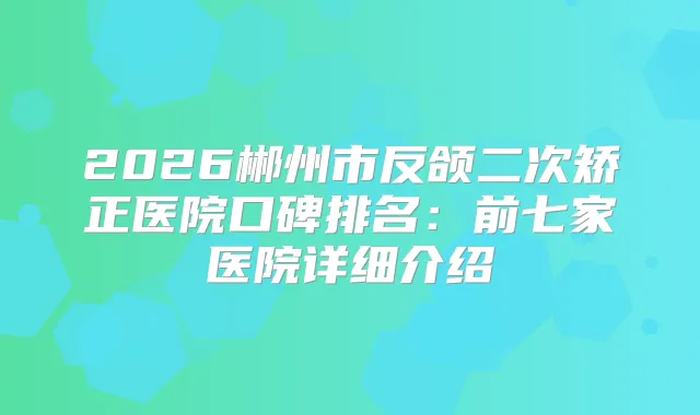 2026郴州市反颌二次矫正医院口碑排名：前七家医院详细介绍