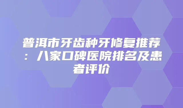普洱市牙齿种牙修复推荐:八家口碑医院排名及患者评价