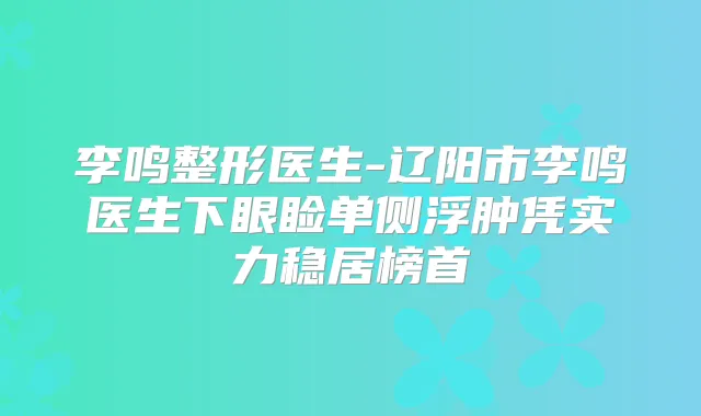 李鸣整形医生-辽阳市李鸣医生下眼睑单侧浮肿凭实力稳居榜首