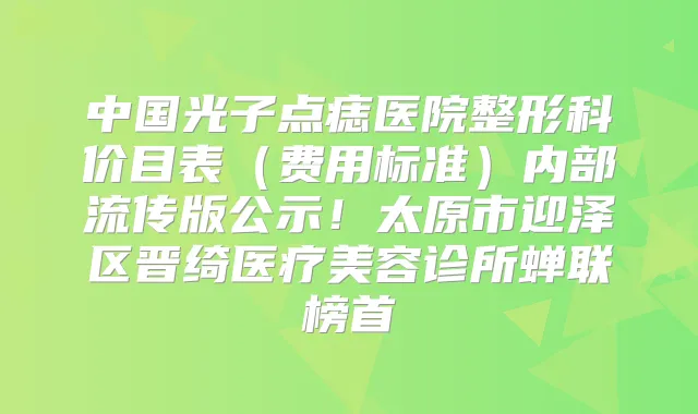 中国光子点痣医院整形科价目表（费用标准）内部流传版公示！太原市迎泽区晋绮医疗美容诊所蝉联榜首