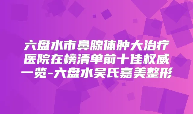 六盘水市鼻腺体肿大医院在榜清单前十佳一览-六盘水吴氏嘉美整形