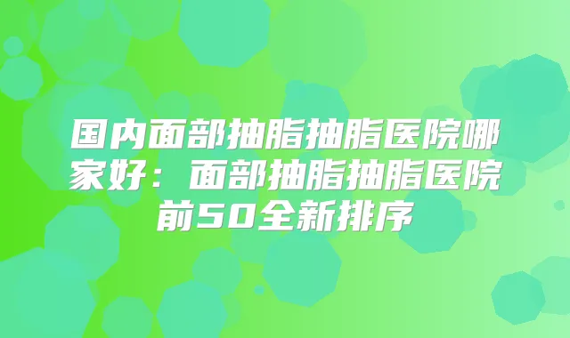 国内面部抽脂抽脂医院哪家好：面部抽脂抽脂医院前50全新排序