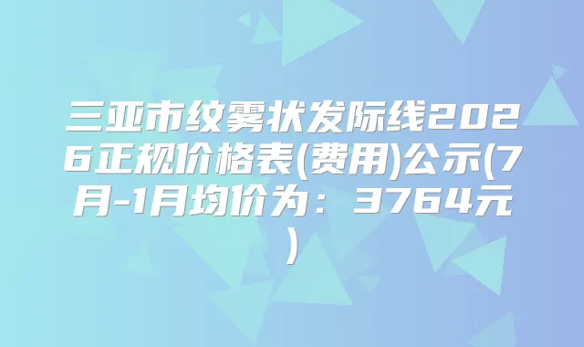 三亚市纹雾状发际线2026正规价格表(费用)公示(7月-1月均价为：3764元)