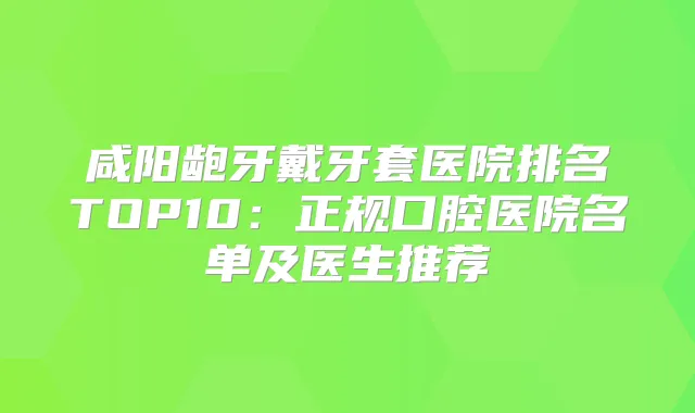 咸阳龅牙戴牙套医院排名TOP10:正规口腔医院名单及医生推荐