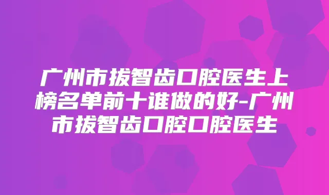 广州市拔智齿口腔医生上榜名单前十谁做的好-广州市拔智齿口腔口腔医生