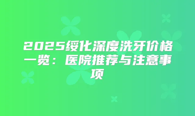 2025绥化深度洗牙价格一览：医院推荐与注意事项