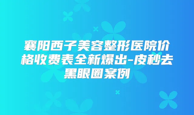 襄阳西子美容整形医院价格收费表全新爆出-皮秒去黑眼圈案例