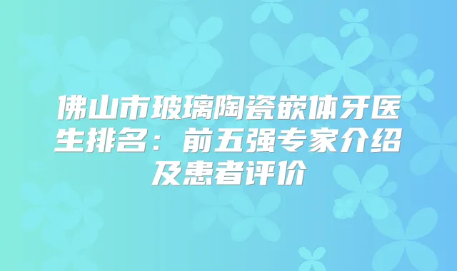 佛山市玻璃陶瓷嵌体牙医生排名：前五强专家介绍及患者评价