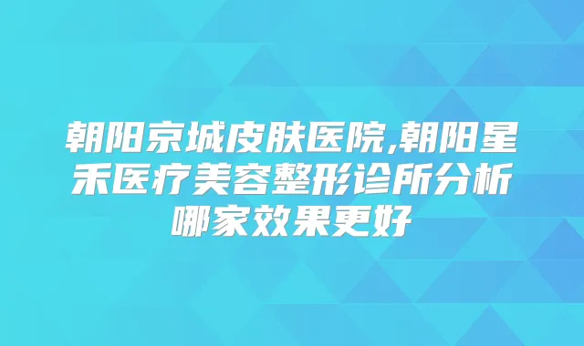 朝阳京城皮肤医院,朝阳星禾医疗美容整形诊所分析哪家效果更好
