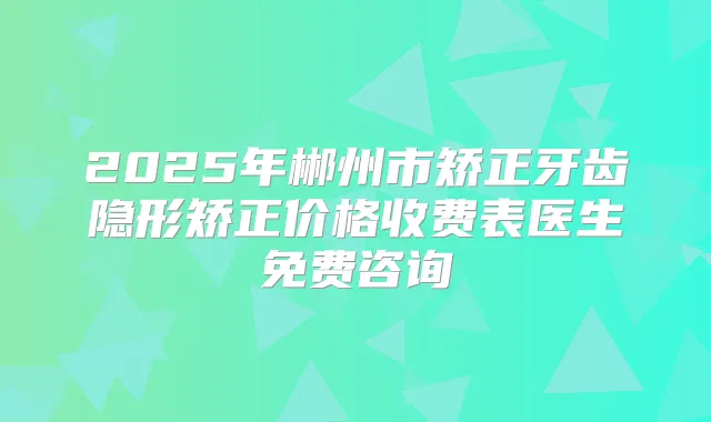 2025年郴州市矫正牙齿隐形矫正价格收费表医生免费咨询