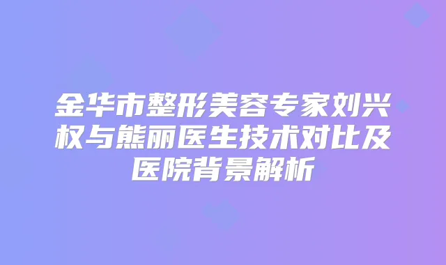金华市整形美容专家刘兴权与熊丽医生技术对比及医院背景解析