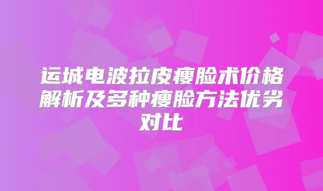 运城电波拉皮瘦脸术价格解析及多种瘦脸方法优劣对比