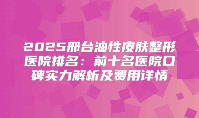 2025邢台油性皮肤整形医院排名：前十名医院口碑实力解析及费用详情