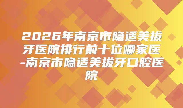 2026年南京市隐适美拔牙医院排行前十位哪家医-南京市隐适美拔牙口腔医院