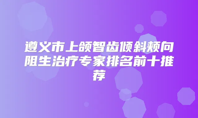 遵义市上颌智齿倾斜颊向阻生专家排名前十推荐