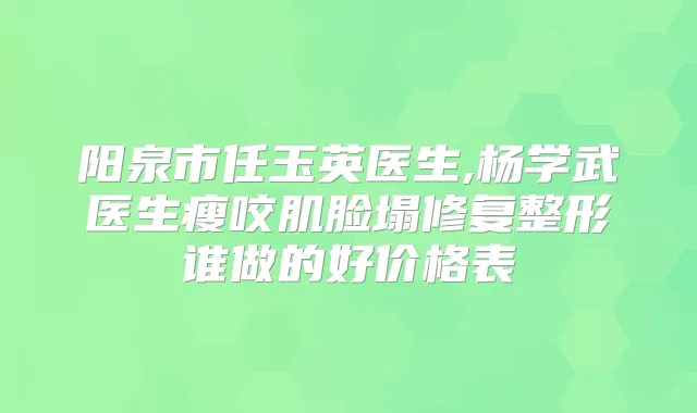 阳泉市任玉英医生,杨学武医生瘦咬肌脸塌修复整形谁做的好价格表