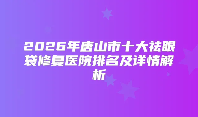 2026年唐山市十大祛眼袋修复医院排名及详情解析