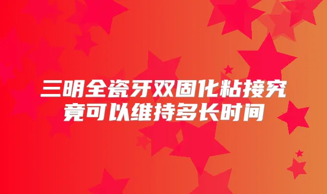 三明全瓷牙双固化粘接究竟可以维持多长时间