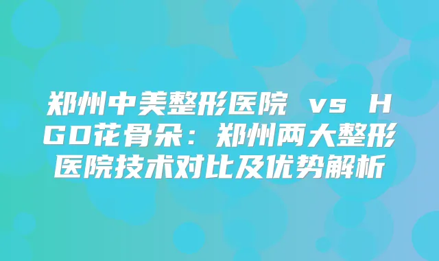 郑州中美整形医院 vs HGD花骨朵：郑州两大整形医院技术对比及优势解析
