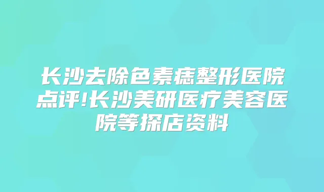 长沙去除色素痣整形医院点评!长沙美研医疗美容医院等探店资料