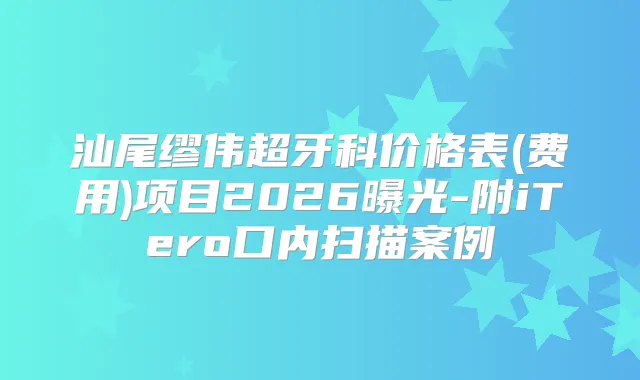 汕尾缪伟超牙科价格表(费用)项目2026曝光-附iTero口内扫描案例
