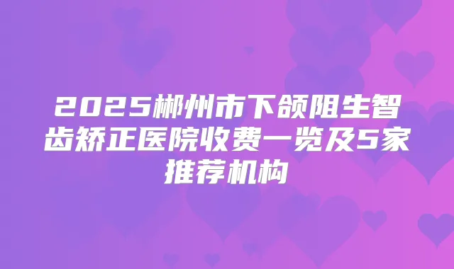 2025郴州市下颌阻生智齿矫正医院收费一览及5家推荐机构