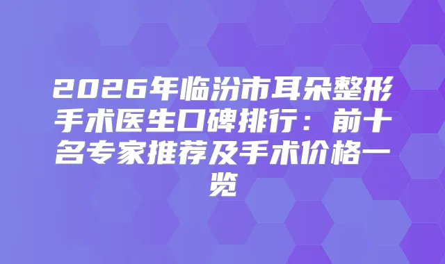 2026年临汾市耳朵整形手术医生口碑排行:前十名专家推荐及手术价格一览