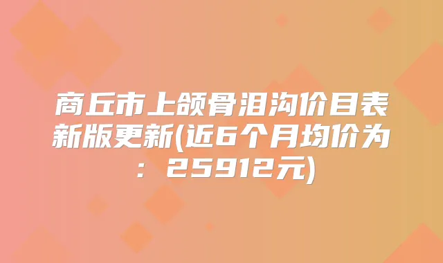 商丘市上颌骨泪沟价目表新版更新(近6个月均价为:25912元)