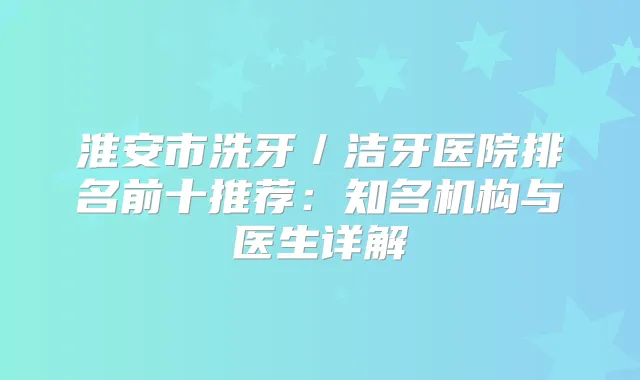 淮安市洗牙／洁牙医院排名前十推荐：知名机构与医生详解