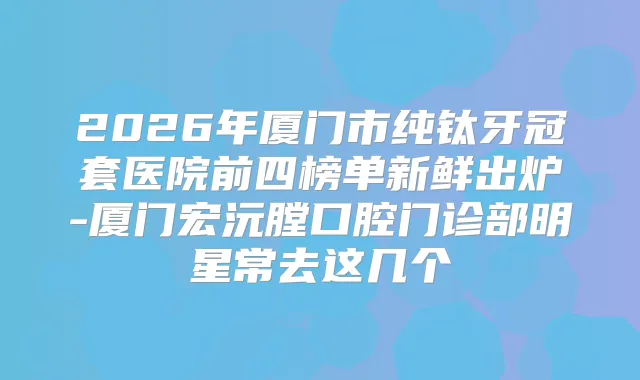 2026年厦门市纯钛牙冠套医院前四榜单新鲜出炉-厦门宏沅膛口腔门诊部明星常去这几个