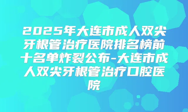 2025年大连市成人双尖牙根管医院排名榜前十名单炸裂公布-大连市成人双尖牙根管口腔医院