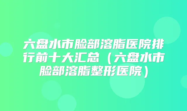 六盘水市脸部溶脂医院排行前十大汇总（六盘水市脸部溶脂整形医院）