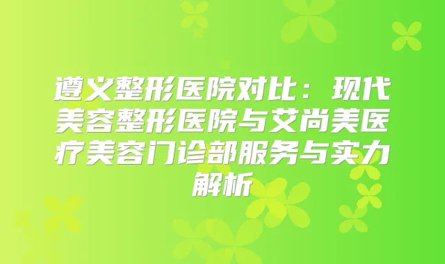 遵义整形医院对比：现代美容整形医院与艾尚美医疗美容门诊部服务与实力解析