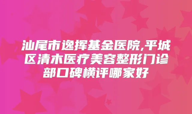 汕尾市逸挥基金医院,平城区清木医疗美容整形门诊部口碑横评哪家好