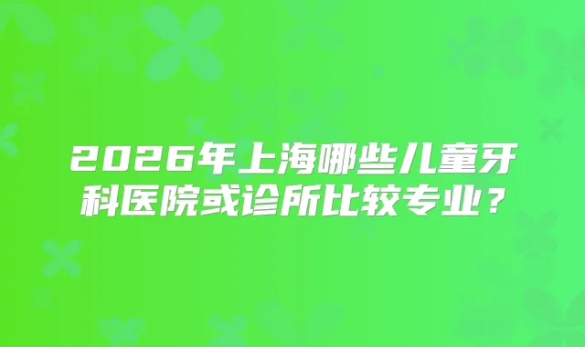 2026年上海哪些儿童牙科医院或诊所比较专业？