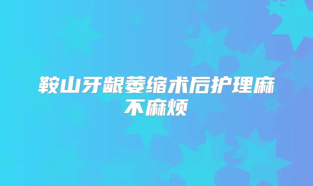鞍山牙龈萎缩术后护理麻不麻烦