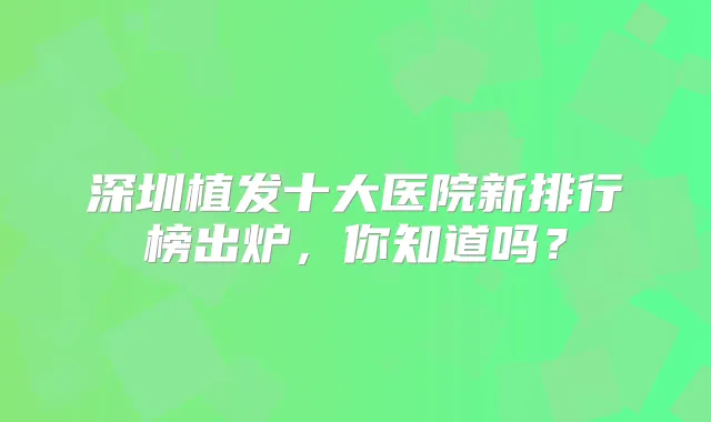深圳植发十大医院新排行榜出炉,你知道吗?
