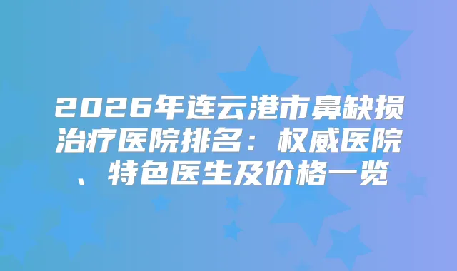 2026年连云港市鼻缺损医院排名：医院、特色医生及价格一览