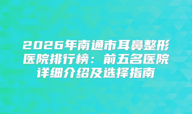 2026年南通市耳鼻整形医院排行榜:前五名医院详细介绍及选择指南