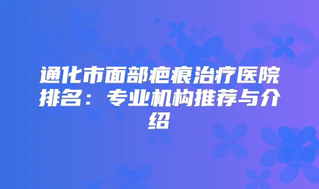 通化市面部疤痕医院排名：专业机构推荐与介绍